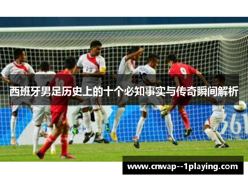 西班牙男足历史上的十个必知事实与传奇瞬间解析 西班牙男足历史上的十个必知事实与传奇瞬间解析