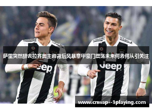 萨里突然辞去拉齐奥主帅背后风暴意甲豪门震荡未来何去何从引关注