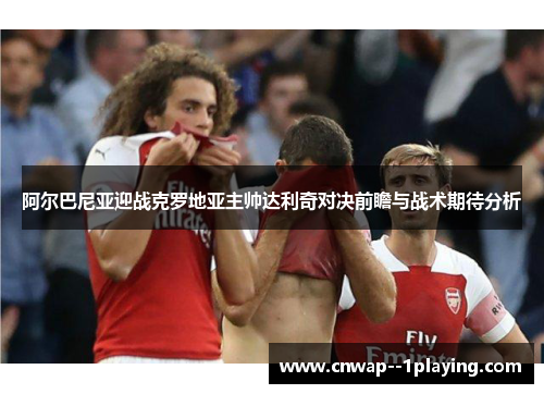 阿尔巴尼亚迎战克罗地亚主帅达利奇对决前瞻与战术期待分析